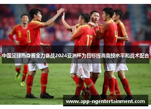 中国足球热身赛全力备战2024亚洲杯为目标提高竞技水平和战术配合