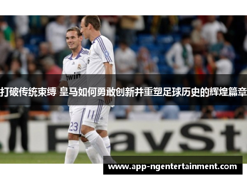 打破传统束缚 皇马如何勇敢创新并重塑足球历史的辉煌篇章