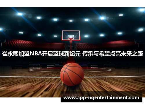 崔永熙加盟NBA开启篮球新纪元 传承与希望点亮未来之路