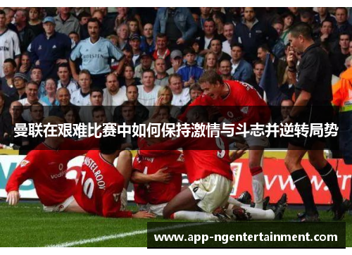 曼联在艰难比赛中如何保持激情与斗志并逆转局势