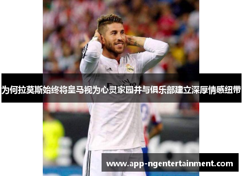 为何拉莫斯始终将皇马视为心灵家园并与俱乐部建立深厚情感纽带