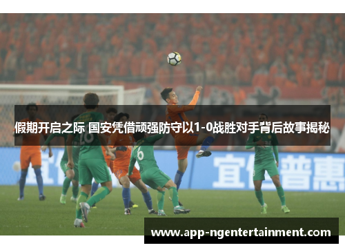 假期开启之际 国安凭借顽强防守以1-0战胜对手背后故事揭秘