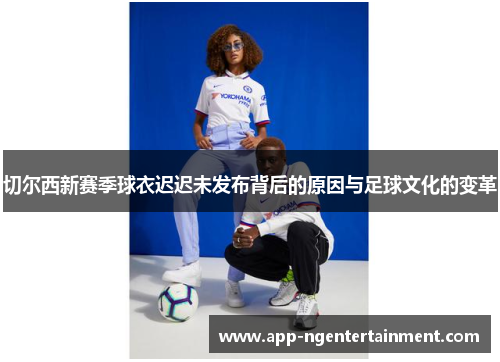 切尔西新赛季球衣迟迟未发布背后的原因与足球文化的变革