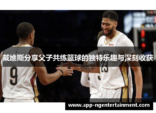 戴维斯分享父子共练篮球的独特乐趣与深刻收获 戴维斯分享父子共练篮球的独特乐趣与深刻收获