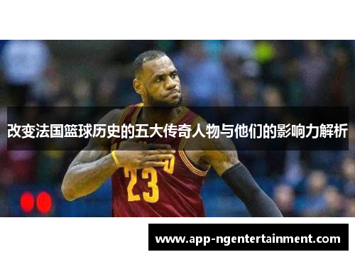 改变法国篮球历史的五大传奇人物与他们的影响力解析 改变法国篮球历史的五大传奇人物与他们的影响力解析