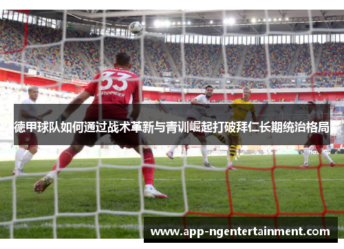 德甲球队如何通过战术革新与青训崛起打破拜仁长期统治格局 德甲球队如何通过战术革新与青训崛起打破拜仁长期统治格局