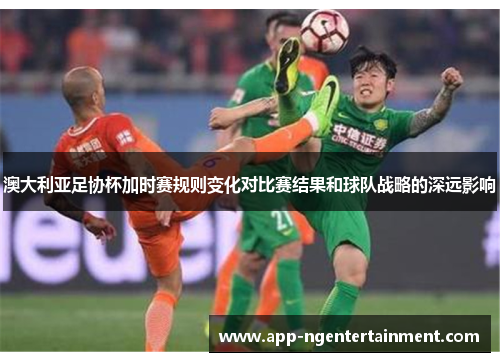 澳大利亚足协杯加时赛规则变化对比赛结果和球队战略的深远影响 澳大利亚足协杯加时赛规则变化对比赛结果和球队战略的深远影响