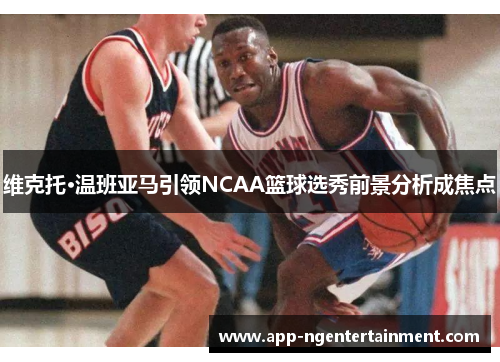 维克托·温班亚马引领NCAA篮球选秀前景分析成焦点