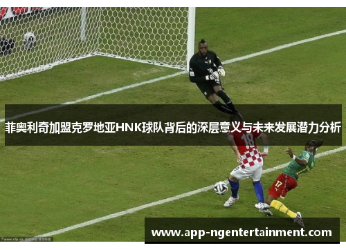 菲奥利奇加盟克罗地亚HNK球队背后的深层意义与未来发展潜力分析