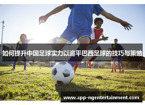 如何提升中国足球实力以追平巴西足球的技巧与策略 如何提升中国足球实力以追平巴西足球的技巧与策略