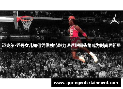 迈克尔·乔丹女儿如何凭借独特魅力迅速崭露头角成为时尚界新星