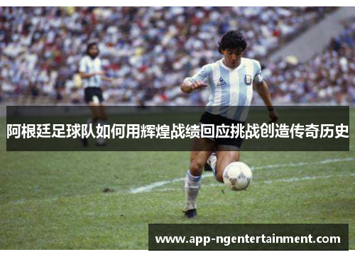 阿根廷足球队如何用辉煌战绩回应挑战创造传奇历史 阿根廷足球队如何用辉煌战绩回应挑战创造传奇历史
