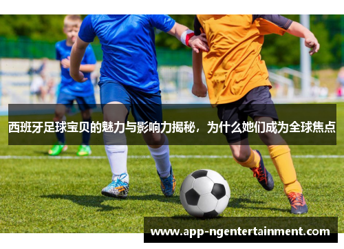 西班牙足球宝贝的魅力与影响力揭秘，为什么她们成为全球焦点