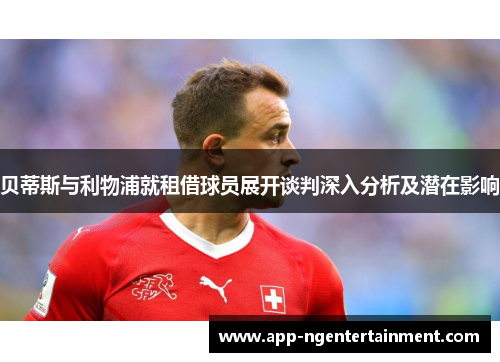 贝蒂斯与利物浦就租借球员展开谈判深入分析及潜在影响