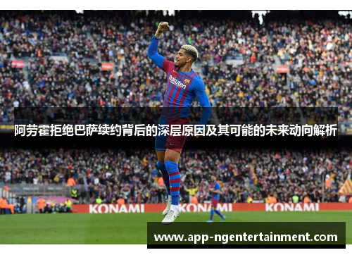 阿劳霍拒绝巴萨续约背后的深层原因及其可能的未来动向解析