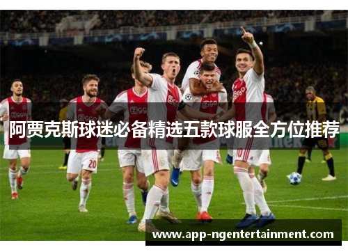 阿贾克斯球迷必备精选五款球服全方位推荐 阿贾克斯球迷必备精选五款球服全方位推荐