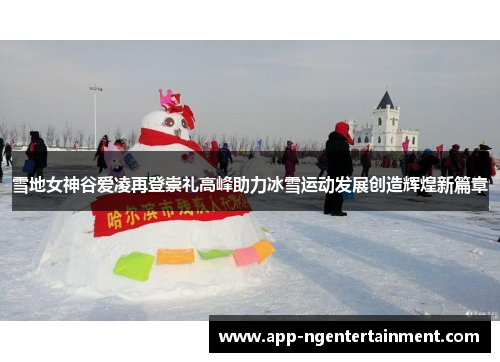 雪地女神谷爱凌再登崇礼高峰助力冰雪运动发展创造辉煌新篇章