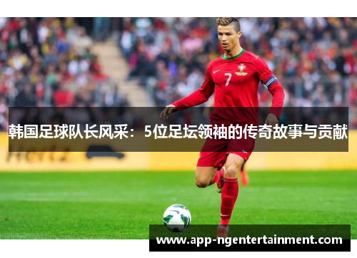 韩国足球队长风采：5位足坛领袖的传奇故事与贡献