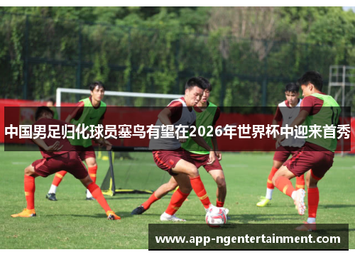 中国男足归化球员塞鸟有望在2026年世界杯中迎来首秀