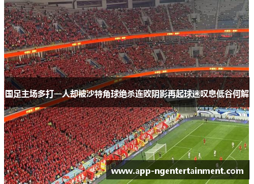 国足主场多打一人却被沙特角球绝杀连败阴影再起球迷叹息低谷何解