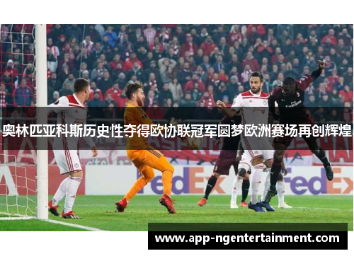 奥林匹亚科斯历史性夺得欧协联冠军圆梦欧洲赛场再创辉煌