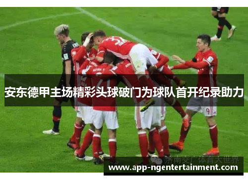 安东德甲主场精彩头球破门为球队首开纪录助力 安东德甲主场精彩头球破门为球队首开纪录助力